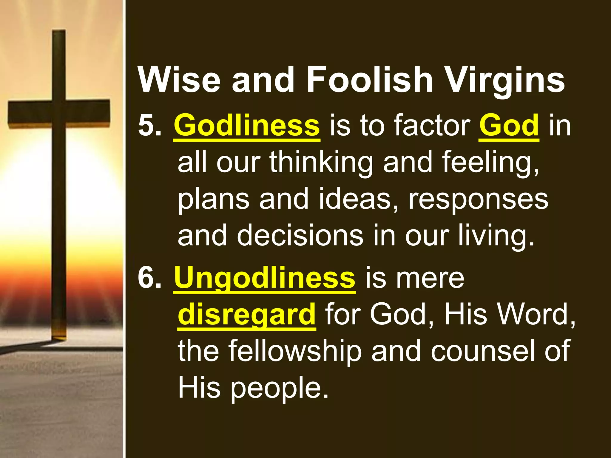 Wise and Foolish Virgins
5. Godliness is to factor God in
all our thinking and feeling,
plans and ideas, responses
and decisions in our living.
6. Ungodliness is mere
disregard for God, His Word,
the fellowship and counsel of
His people.
 