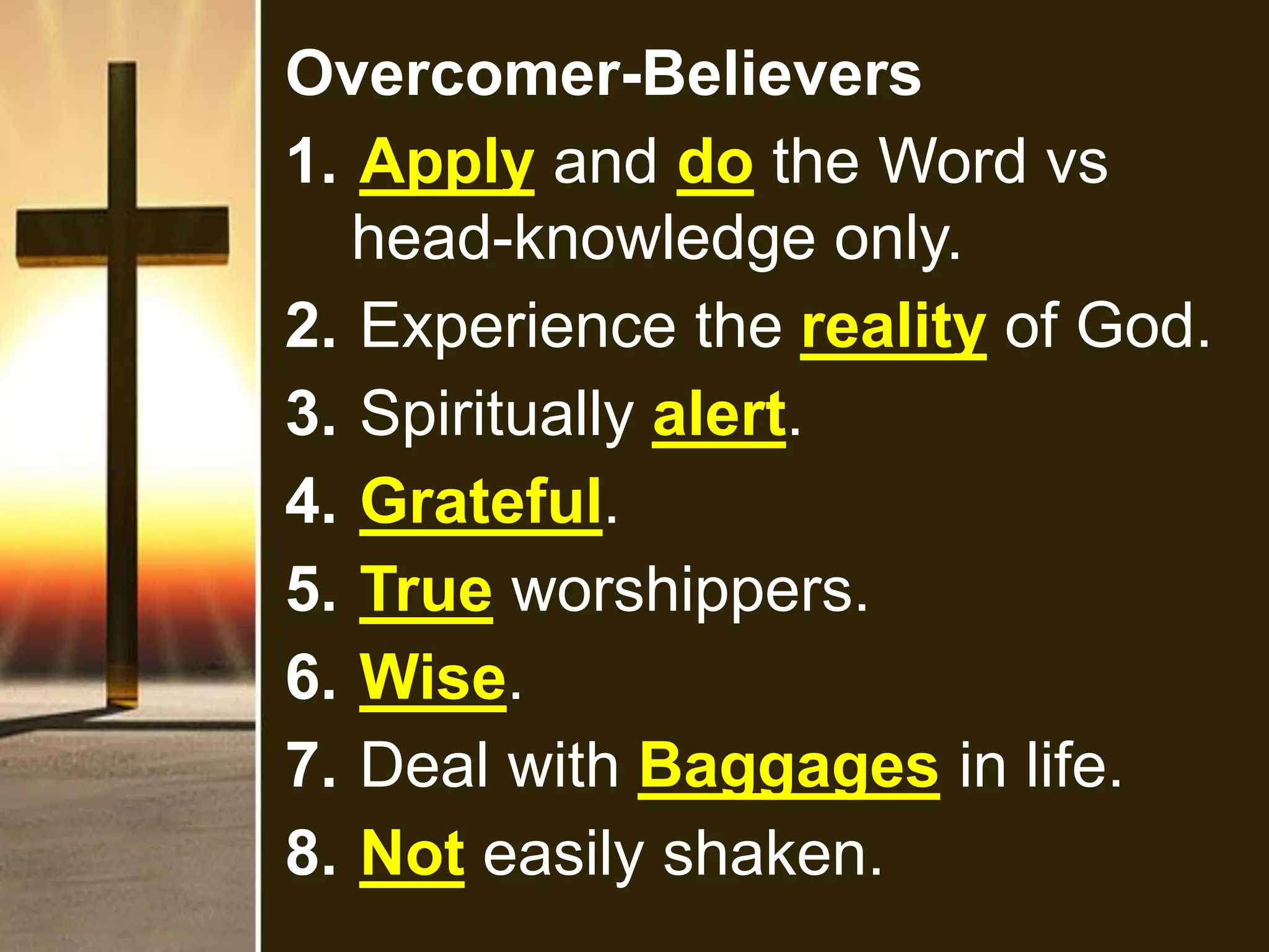 Overcomer-Believers
1. Apply and do the Word vs
head-knowledge only.
2. Experience the reality of God.
3. Spiritually alert.
4. Grateful.
5. True worshippers.
6. Wise.
7. Deal with Baggages in life.
8. Not easily shaken.
 
