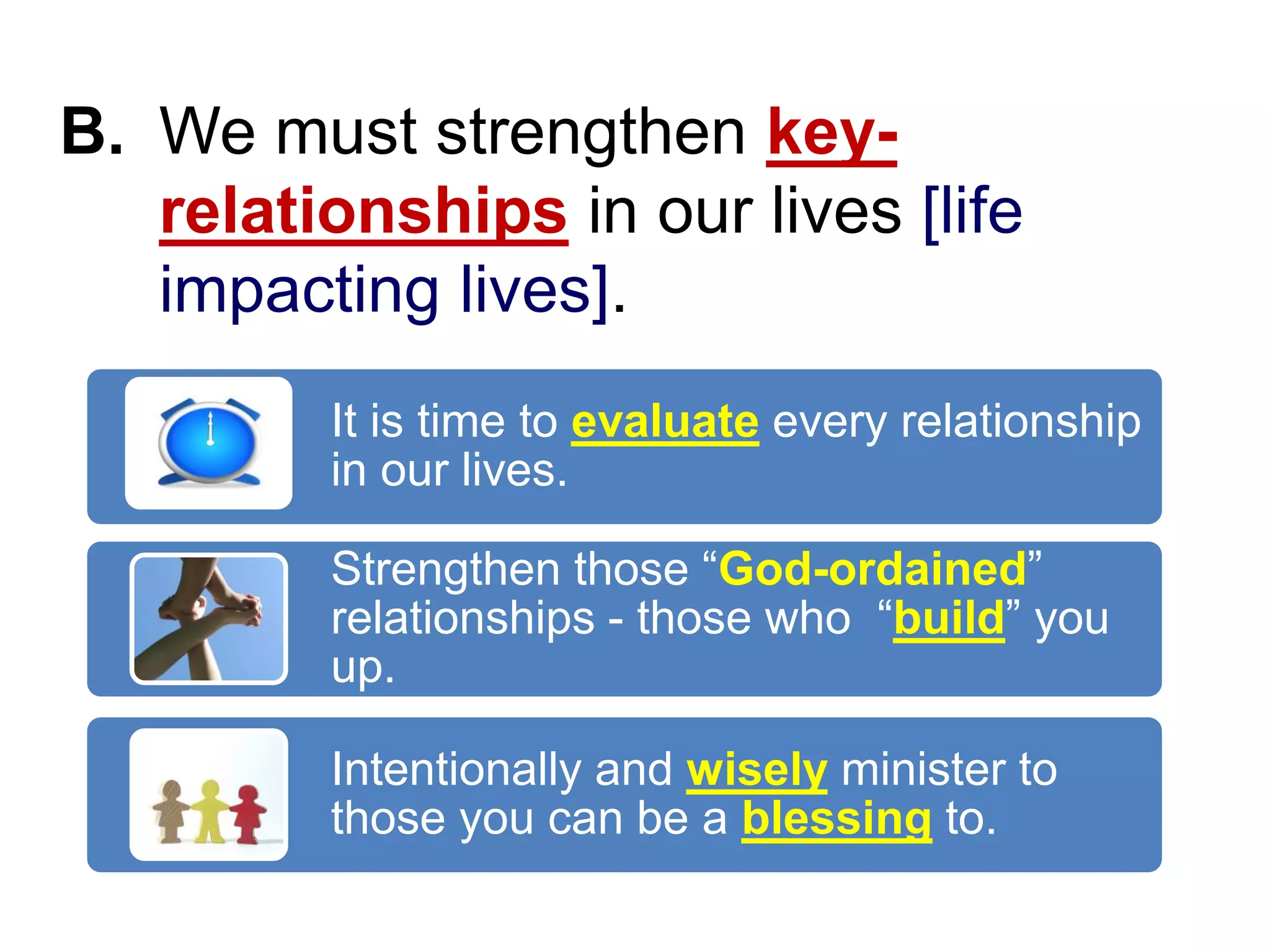 B. We must strengthen key-
relationships in our lives [life
impacting lives].
It is time to evaluate every relationship
in our lives.
Strengthen those “God-ordained”
relationships - those who “build” you
up.
Intentionally and wisely minister to
those you can be a blessing to.
 