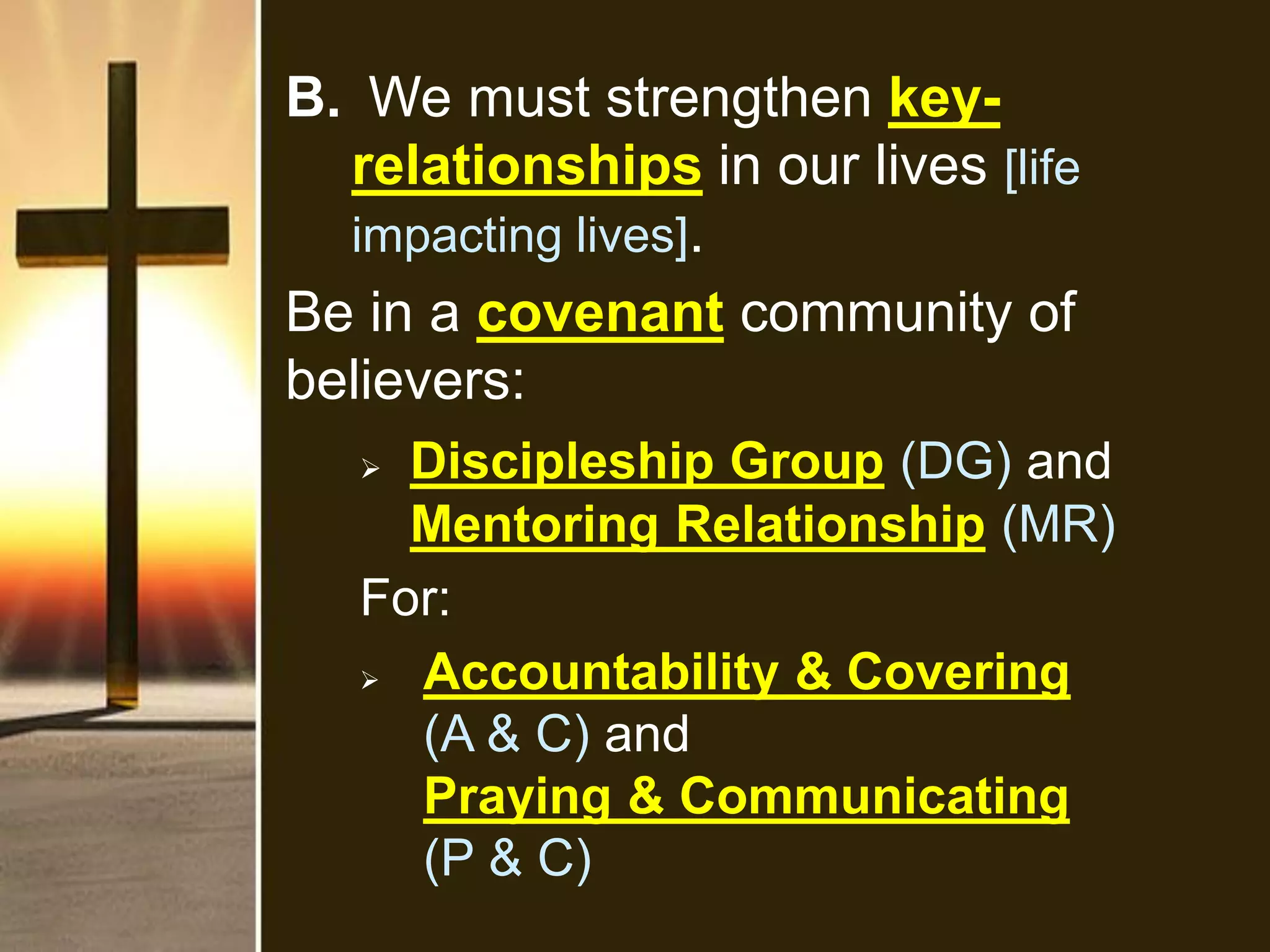 B. We must strengthen key-
relationships in our lives [life
impacting lives].
Be in a covenant community of
believers:
 Discipleship Group (DG) and
Mentoring Relationship (MR)
For:
 Accountability & Covering
(A & C) and
Praying & Communicating
(P & C)
 