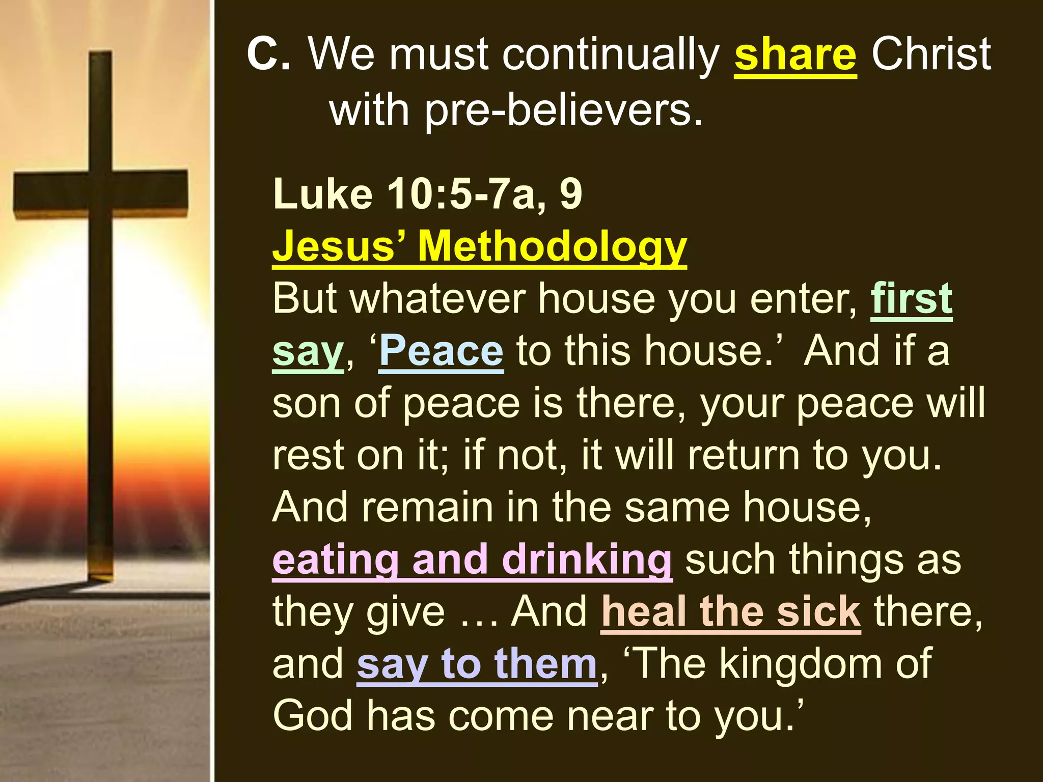 C. We must continually share Christ
with pre-believers.
Luke 10:5-7a, 9
Jesus’ Methodology
But whatever house you enter, first
say, ‘Peace to this house.’ And if a
son of peace is there, your peace will
rest on it; if not, it will return to you.
And remain in the same house,
eating and drinking such things as
they give … And heal the sick there,
and say to them, ‘The kingdom of
God has come near to you.’
 