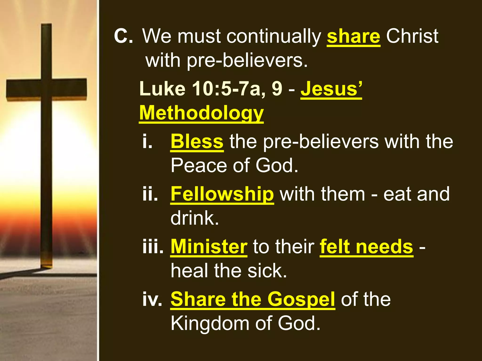 C. We must continually share Christ
with pre-believers.
Luke 10:5-7a, 9 - Jesus’
Methodology
i. Bless the pre-believers with the
Peace of God.
ii. Fellowship with them - eat and
drink.
iii. Minister to their felt needs -
heal the sick.
iv. Share the Gospel of the
Kingdom of God.
 