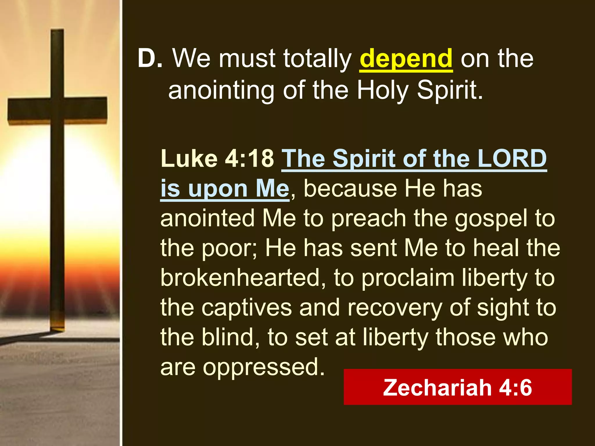 D. We must totally depend on the
anointing of the Holy Spirit.
Luke 4:18 The Spirit of the LORD
is upon Me, because He has
anointed Me to preach the gospel to
the poor; He has sent Me to heal the
brokenhearted, to proclaim liberty to
the captives and recovery of sight to
the blind, to set at liberty those who
are oppressed.
Zechariah 4:6
 