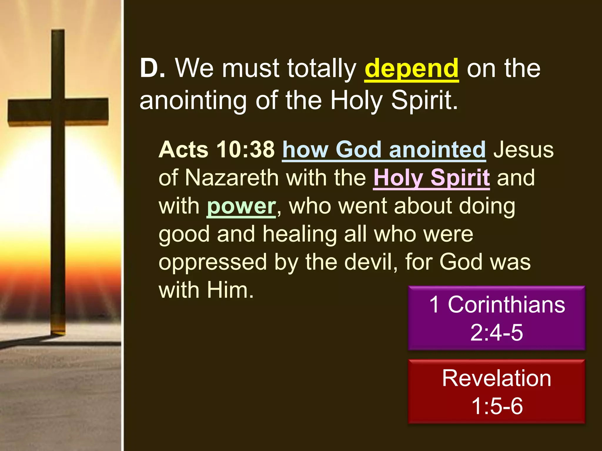D. We must totally depend on the
anointing of the Holy Spirit.
Acts 10:38 how God anointed Jesus
of Nazareth with the Holy Spirit and
with power, who went about doing
good and healing all who were
oppressed by the devil, for God was
with Him.
1 Corinthians
2:4-5
Revelation
1:5-6
 