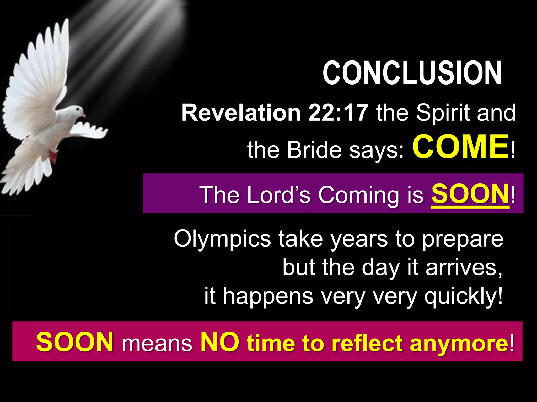 CONCLUSION
The Lord’s Coming is SOON!
Olympics take years to prepare
but the day it arrives,
it happens very very quickly!
SOON means NO time to reflect anymore!
Revelation 22:17 the Spirit and
the Bride says: COME!
 