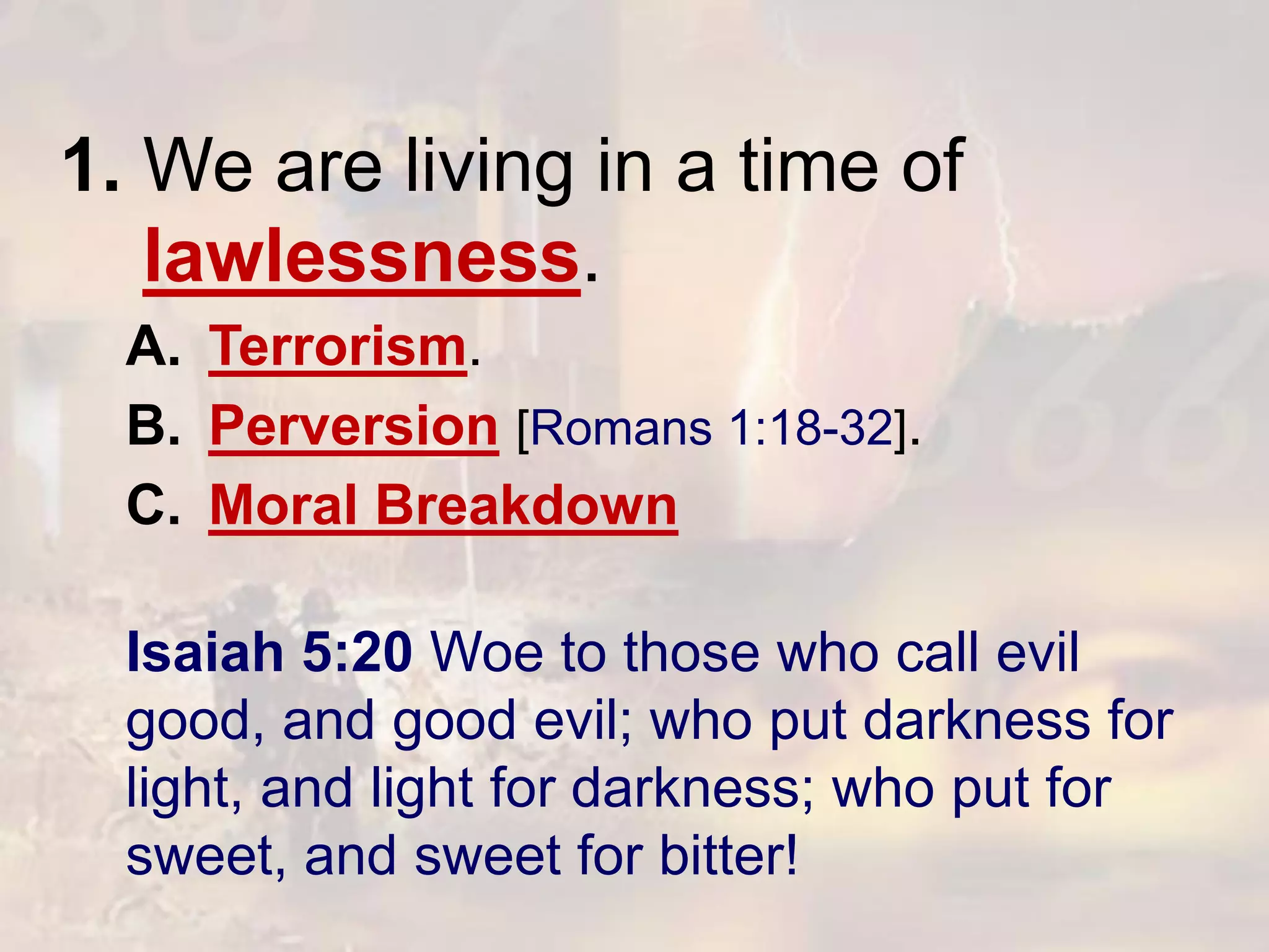 1. We are living in a time of
lawlessness.
A. Terrorism.
B. Perversion [Romans 1:18-32].
C. Moral Breakdown
Isaiah 5:20 Woe to those who call evil
good, and good evil; who put darkness for
light, and light for darkness; who put for
sweet, and sweet for bitter!
 