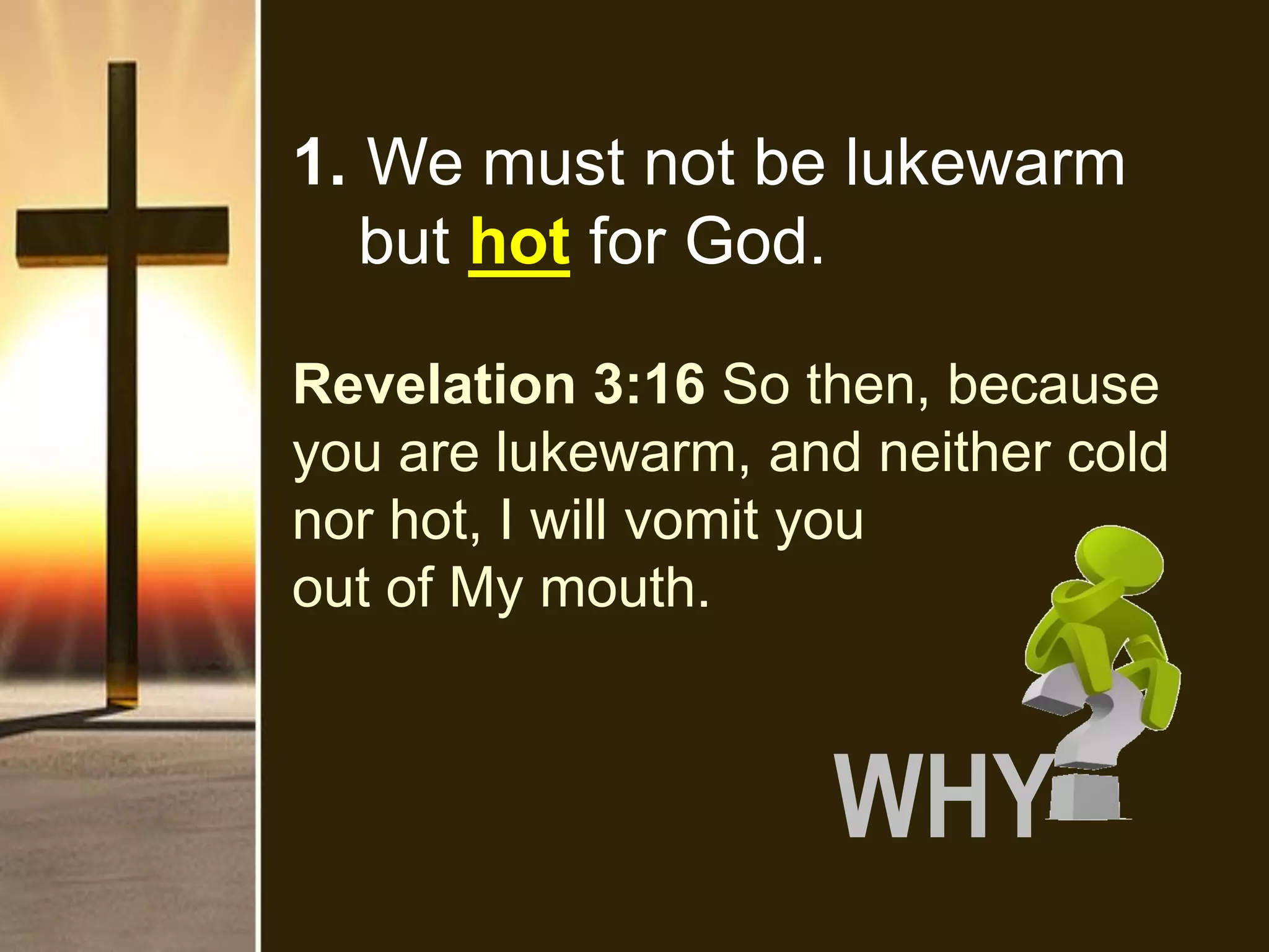 Revelation 3:16 So then, because
you are lukewarm, and neither cold
nor hot, I will vomit you
out of My mouth.
1. We must not be lukewarm
but hot for God.
WHY
 