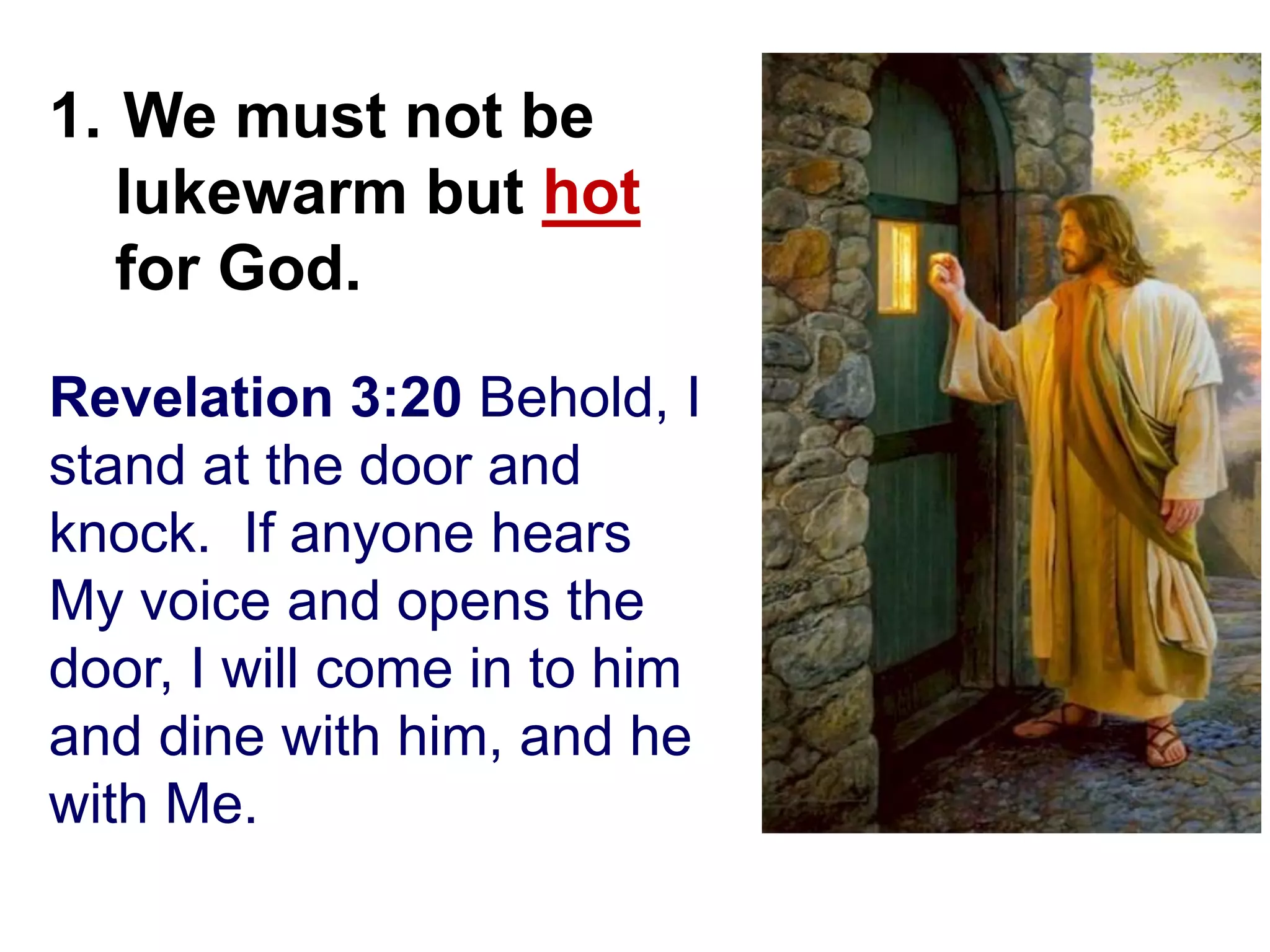 Revelation 3:20 Behold, I
stand at the door and
knock. If anyone hears
My voice and opens the
door, I will come in to him
and dine with him, and he
with Me.
1. We must not be
lukewarm but hot
for God.
 