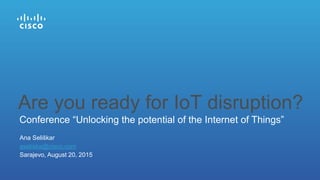 Ana Seliškar
aseliska@cisco.com
Sarajevo, August 20, 2015
Conference “Unlocking the potential of the Internet of Things”
Are you ready for IoT disruption?
 