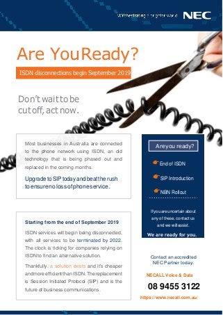 ISDN disconnections begin September 2019
Are you ready?
Are YouReady?
Don’twaittobe
cutoff,actnow.
End of ISDN
SIP Introduction
NBN Rollout
Ifyouareuncertainabout
any of these, contact us
and we willassist.
We are ready for you.
Contact an accredited
NEC Partner today:
NECALL Voice & Data
08 9455 3122
https://www.necall.com.au/
Starting from the end of September 2019
ISDN services will begin being disconnected,
with all services to be terminated by 2022.
The clock is ticking for companies relying on
ISDN to find an alternative solution.
Thankfully, a solution exists and it's cheaper
andmoreefficientthanISDN.Thereplacement
is Session Initiated Protocol (SIP) and is the
future of business communications.
Most businesses in Australia are connected
to the phone network using ISDN, an old
technology that is being phased out and
replaced in the coming months.
Upgrade toSIP todayand beatthe rush
toensurenolossofphoneservice.
 
