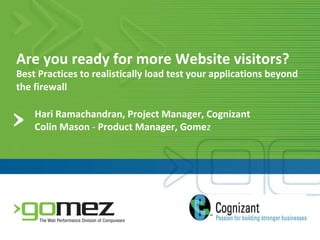 Are you ready for more Website visitors? Best Practices to realistically load test your applications beyond the firewall  Hari Ramachandran, Project Manager, Cognizant Colin Mason  -  Product Manager, Gome z 