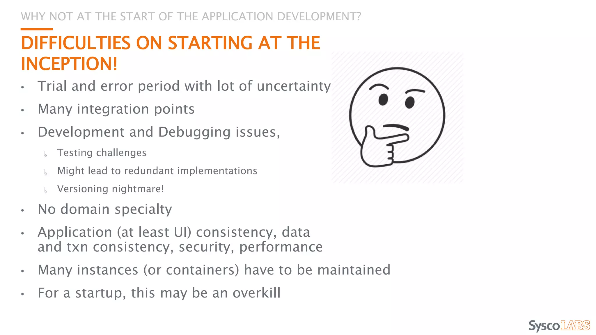 DIFFICULTIES ON STARTING AT THE
INCEPTION!
• Trial and error period with lot of uncertainty
• Many integration points
• Development and Debugging issues,
↳ Testing challenges
↳ Might lead to redundant implementations
↳ Versioning nightmare!
• No domain specialty
• Application (at least UI) consistency, data
and txn consistency, security, performance
• Many instances (or containers) have to be maintained
• For a startup, this may be an overkill
WHY NOT AT THE START OF THE APPLICATION DEVELOPMENT?
 