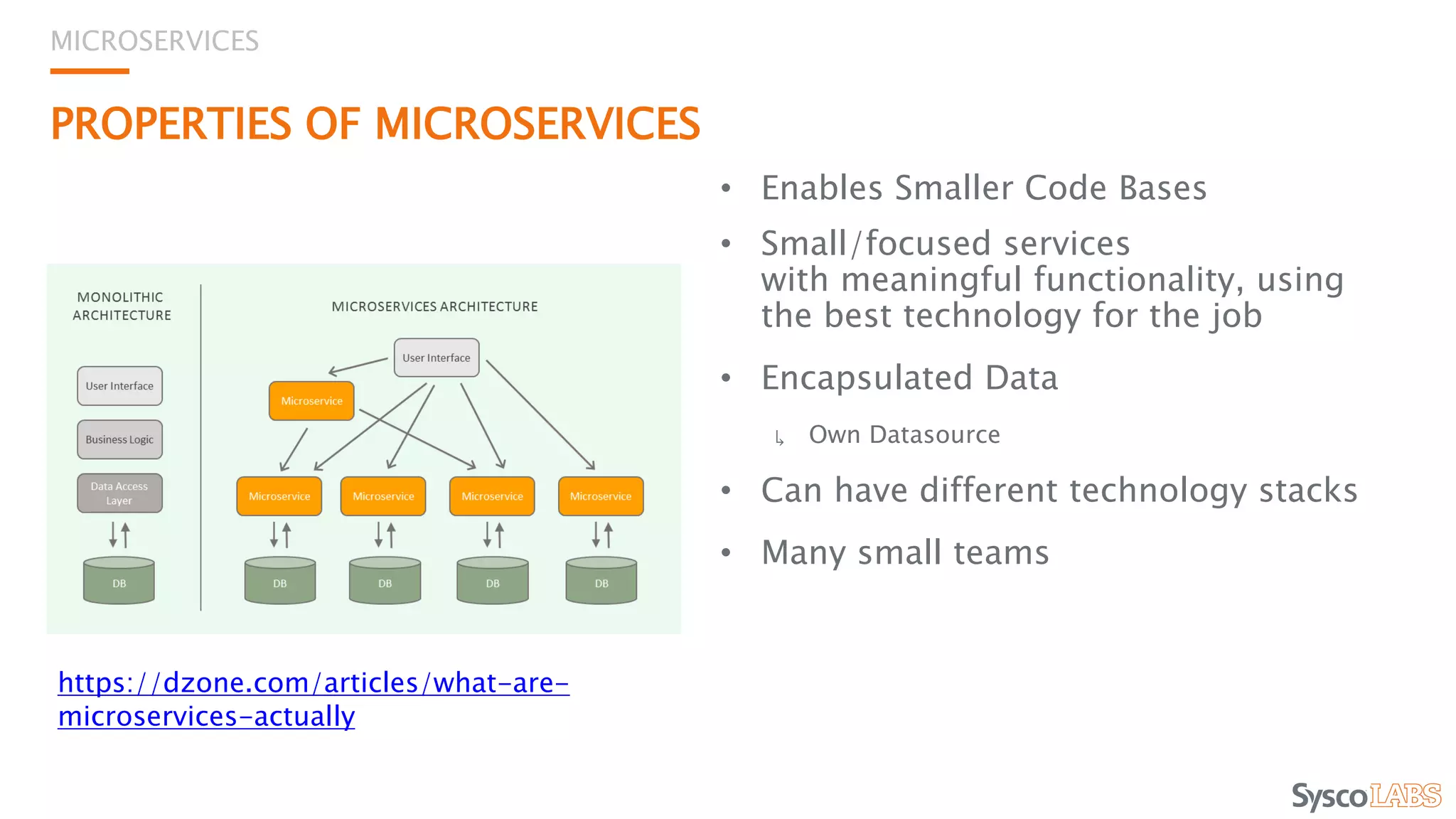 PROPERTIES OF MICROSERVICES
• Enables Smaller Code Bases
• Small/focused services
with meaningful functionality, using
the best technology for the job
• Encapsulated Data
↳ Own Datasource
• Can have different technology stacks
• Many small teams
MICROSERVICES
https://dzone.com/articles/what-are-
microservices-actually
 