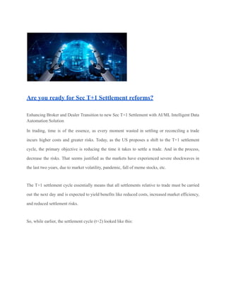Are you ready for Sec T+1 Settlement reforms?
Enhancing Broker and Dealer Transition to new Sec T+1 Settlement with AI/ML Intelligent Data
Automation Solution
In trading, time is of the essence, as every moment wasted in settling or reconciling a trade
incurs higher costs and greater risks. Today, as the US proposes a shift to the T+1 settlement
cycle, the primary objective is reducing the time it takes to settle a trade. And in the process,
decrease the risks. That seems justified as the markets have experienced severe shockwaves in
the last two years, due to market volatility, pandemic, fall of meme stocks, etc.
The T+1 settlement cycle essentially means that all settlements relative to trade must be carried
out the next day and is expected to yield benefits like reduced costs, increased market efficiency,
and reduced settlement risks.
So, while earlier, the settlement cycle (t+2) looked like this:
 