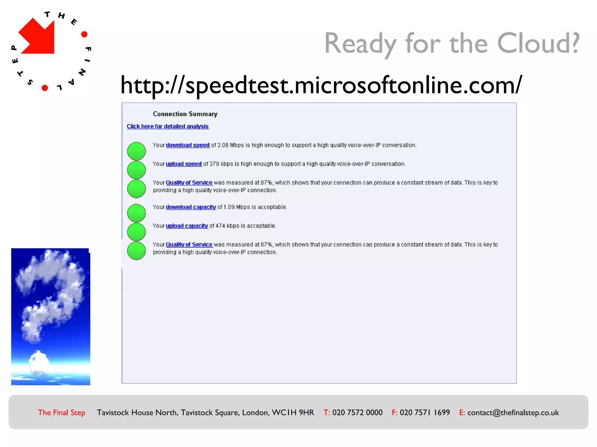 Ready for the Cloud?
                       http://speedtest.microsoftonline.com/




The Final Step   Tavistock House North, Tavistock Square, London, WC1H 9HR   T: 020 7572 0000   F: 020 7571 1699   E: contact@thefinalstep.co.uk
 