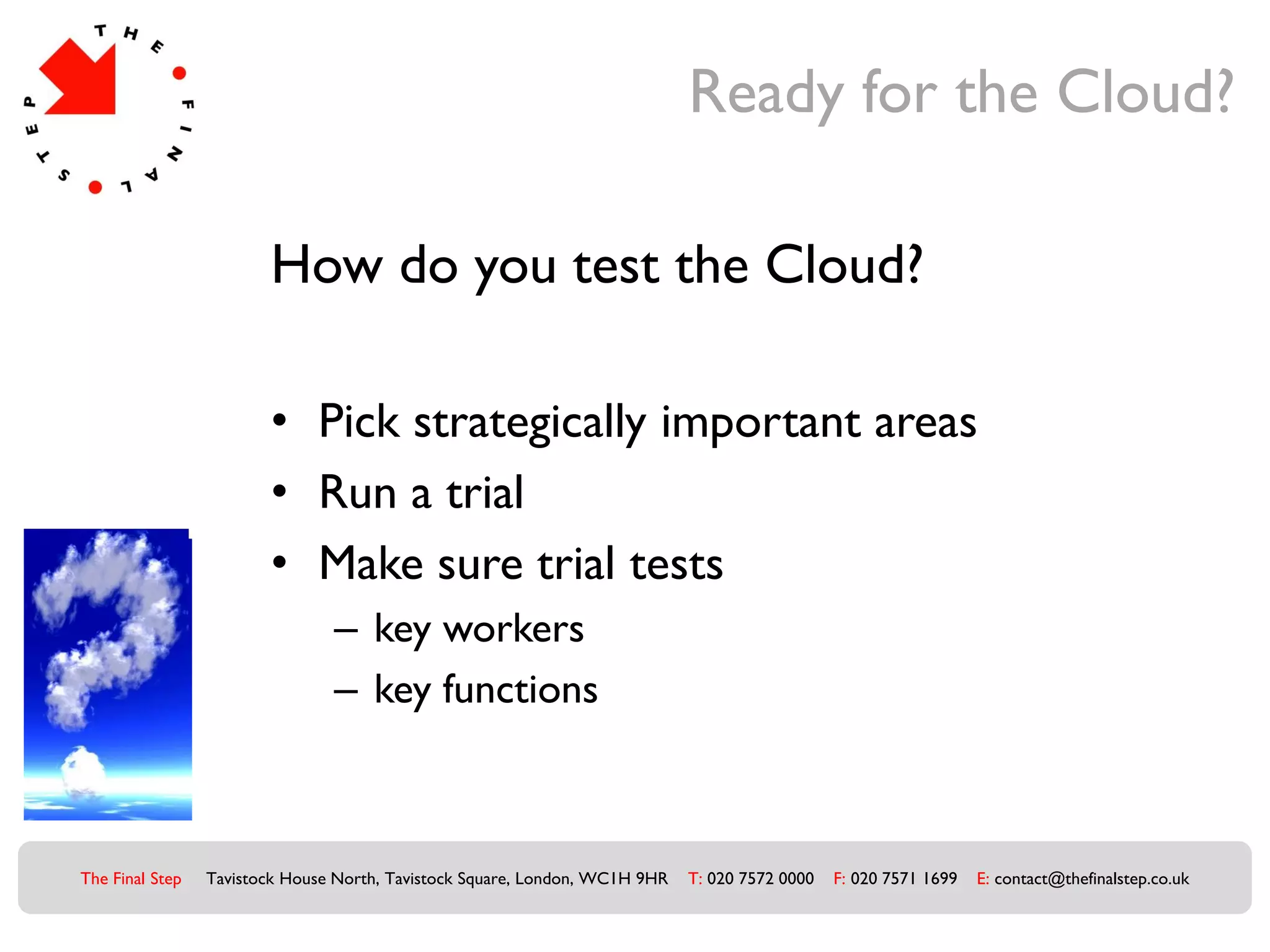 Ready for the Cloud?

                        How do you test the Cloud?

                        • Pick strategically important areas
                        • Run a trial
                        • Make sure trial tests
                                – key workers
                                – key functions



The Final Step   Tavistock House North, Tavistock Square, London, WC1H 9HR   T: 020 7572 0000   F: 020 7571 1699   E: contact@thefinalstep.co.uk
 