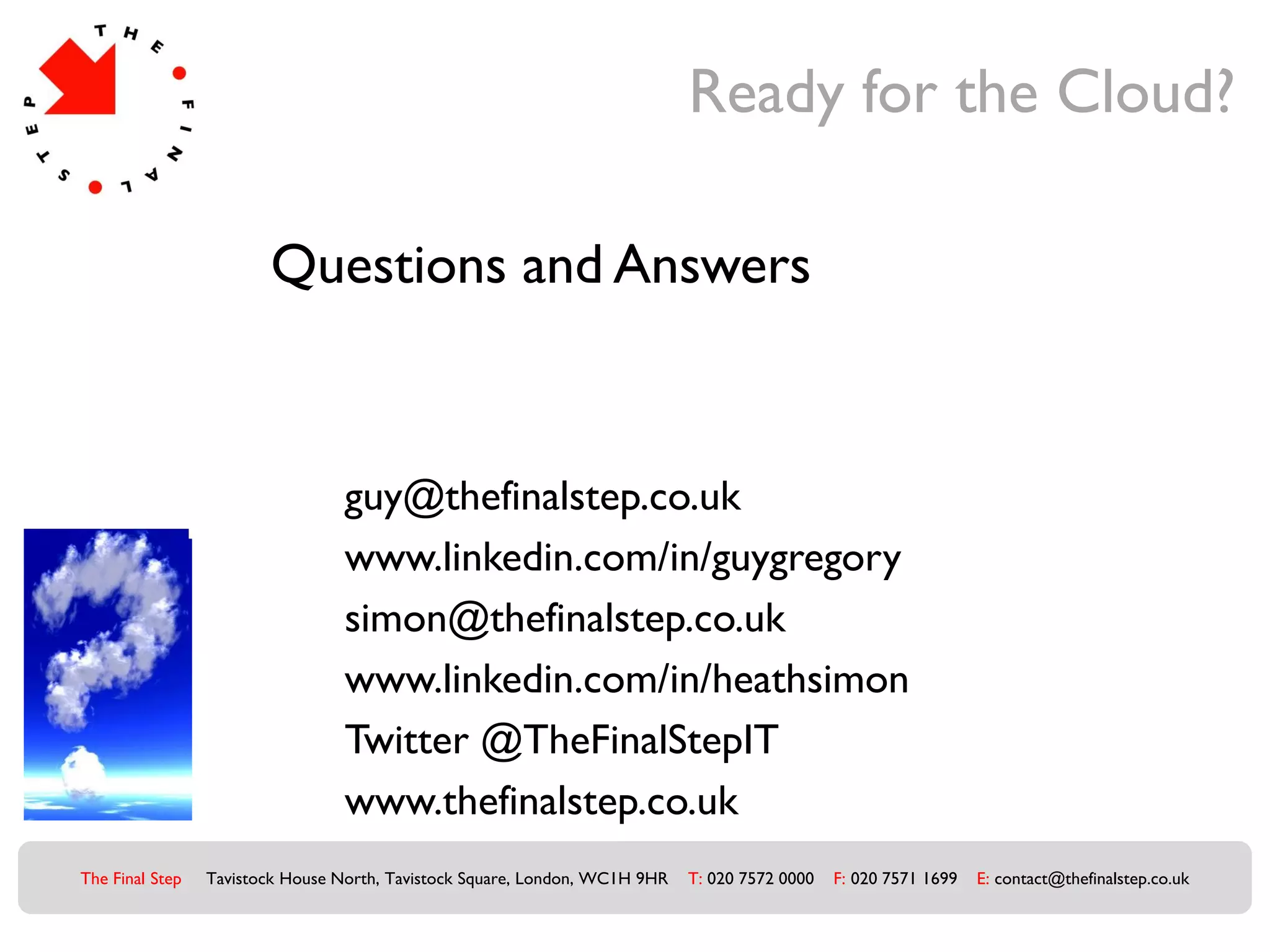 Ready for the Cloud?

                        Questions and Answers



                                  guy@thefinalstep.co.uk
                                  www.linkedin.com/in/guygregory
                                  simon@thefinalstep.co.uk
                                  www.linkedin.com/in/heathsimon
                                  Twitter @TheFinalStepIT
                                  www.thefinalstep.co.uk
The Final Step   Tavistock House North, Tavistock Square, London, WC1H 9HR   T: 020 7572 0000   F: 020 7571 1699   E: contact@thefinalstep.co.uk
 