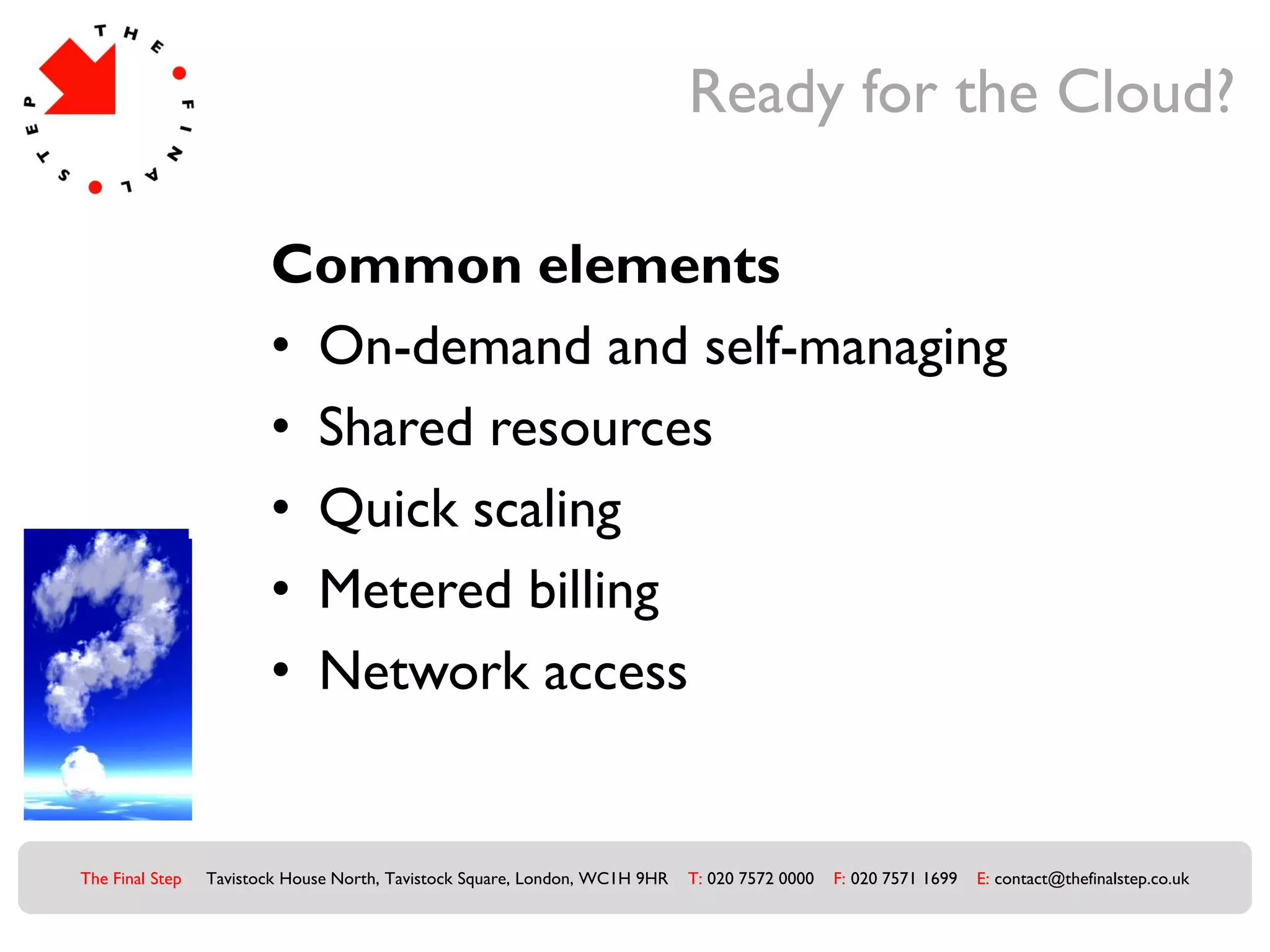 Ready for the Cloud?

                        Common elements
                        • On-demand and self-managing
                        • Shared resources
                        • Quick scaling
                        • Metered billing
                        • Network access


The Final Step   Tavistock House North, Tavistock Square, London, WC1H 9HR   T: 020 7572 0000   F: 020 7571 1699   E: contact@thefinalstep.co.uk
 