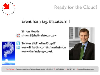Ready for the Cloud?

                         Event hash tag: #lasatech11

                         Simon Heath
                         simon@thefinalstep.co.uk

                         Twitter @TheFinalStepIT
                         www.linkedin.com/in/heathsimon
                         www.thefinalstep.co.uk




The Final Step   Tavistock House North, Tavistock Square, London, WC1H 9HR   T: 020 7572 0000   F: 020 7571 1699   E: contact@thefinalstep.co.uk
 