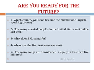 Are youready for thefuture? 1- Which country willsoonbecomethenumberoneEnglishspeaking country? 2- Howmanymarriedcouples in theUnited States met online lastyear? 3- What does B.G. stand for? 4- Whenwasthefirsttextmessagesent? 5- Howmanysongs are downloadedillegally in lessthanfive minutes? VIIDEO – DID YOU KNOW 3.0 