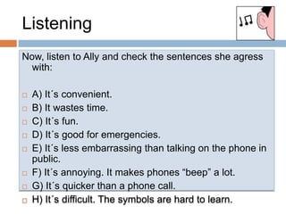 ListeningNow, listen to Allyandcheck the sentencessheagress with:A) It´s convenient.B) It wastes time.C) It´s fun.D) It´s good for emergencies.E) It´s lessembarrassingthantalking on the phone in public.F) It´s annoying. It makesphones “beep” a lot.G) It´s quickerthan a phone call.H) It´s difficult. The symbols are hard to learn.