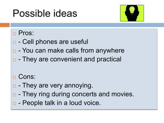 PossibleideasPros:- Cell phones are useful- You can makecallsfromanywhere- They are convenientandpracticalCons:- They are veryannoying.- They ringduringconcertsandmovies.- People talk in a loud voice.
