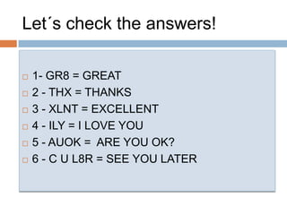 1- GR8 = GREAT2 - THX = THANKS3 - XLNT = EXCELLENT4 - ILY = I LOVE YOU5 - AUOK =  ARE YOU OK?6 - C U L8R = SEE YOU LATERLet´s check the answers!