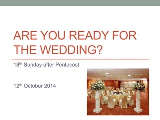 ARE YOU READY FOR 
THE WEDDING? 
18th Sunday after Pentecost 
12th October 2014 
 