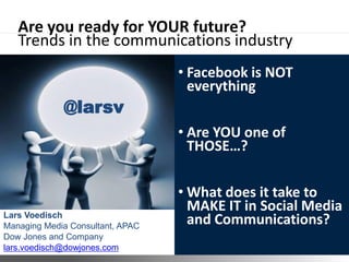 Are you ready for YOUR future?
   Trends in the communications industry
                                                • Facebook is NOT
                                                  everything
             @larsv
                                                • Are YOU one of
                                                  THOSE…?

                                                • What does it take to
Lars Voedisch
                                                  MAKE IT in Social Media
Managing Media Consultant, APAC
                                                  and Communications?
Dow Jones and Company
lars.voedisch@dowjones.com        ©2011 Dow Jones & Company
 
