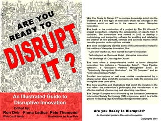 ARE YOU  READY TO An Illustrated Guide to Disruptive Innovation ARE YOU  READY TO An Illustrated Guide to Disruptive Innovation Edited by: Ron Dvir  Fiona Lettice  Pete Thomond  With Carol Webb  Illustrations by Arye Dvir DISRUPT IT ? ‘ A re You Ready to Disrupt It?’  is a unique knowledge safari into the wilderness of a new type of innovation which has emerged in the business world as well as in the research arena: Disruptive Innovation.  T he book is the culmination of a project by The EU  Disrupt-IT  project consortium, reflecting the collaboration of experts from 6 countries. The consortium was formed in 2002 to develop a methodology and supporting software for enabling and catalysing the creation of new products, services and business models which have the potential to disrupt their markets. T he book conceptually clarifies some of the phenomena related to the realities of disruptive innovation, like: “ Low-end” market vs. New market disruptive innovation Technological vs. Business Model  disruptive innovation The challenge of “ Crossing the Chasm ” T he book offers a comprehensive toolkit to foster disruptive innovation: this includes a “Knowledge Safari”,  “Idea Pipeline software”, a “Disruptive Portfolio Management Tool”, an “Opportunity Recognition Workshop”, the “DI Compass” and an “Innovation Ecology Portal ”. D etailed descriptions of  real case studies  complemented by a  utopian urban story  enrich the concepts and make the complex and intangible ideas come alive. T he  lively graphics   and illustrations  that enrich the insights in the text reflect the consortium’s philosophy that visualisation is an effective method of conveying, and absorbing, new ideas.  T he Disrupt-IT project was co-funded by the European Commission Information Society Technology (IST) programme, which is a fertile ground for leading edge Knowledge Management research. 