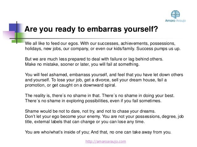 Are you ready to embarras yourself?
http://amaroaraujo.com
We all like to feed our egos. With our successes, achievements, possessions,
holidays, new jobs, our company, or even our kids/family. Success pumps us up.
But we are much less prepared to deal with failure or lag behind others.
Make no mistake, sooner or later, you will fail at something.
You will feel ashamed, embarrass yourself, and feel that you have let down others
and yourself. To lose your job, get a divorce, sell your dream house, fail a
promotion, or get caught on a downward spiral.
The reality is, there´s no shame in that. There´s no shame in doing your best.
There´s no shame in exploring possibilities, even if you fail sometimes.
Shame would be not to dare, not try, and not to chase your dreams.
Don’t let your ego become your enemy. You are not your possessions, degree, job
title, external labels that can change or you can lose any time.
You are who/what’s inside of you; And that, no one can take away from you.
 