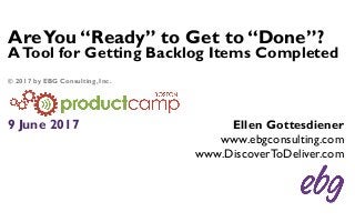 AreYou “Ready” to Get to “Done”?
ATool for Getting Backlog Items Completed
9 June 2017 Ellen Gottesdiener
www.ebgconsulting.com
www.DiscoverToDeliver.com
© 2017 by EBG Consulting, Inc.
 