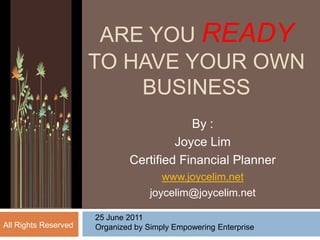 ARE YOU READYTO HAVE YOUR OWN BUSINESS By :  Joyce Lim Certified Financial Planner www.joycelim.net joycelim@joycelim.net 25 June 2011 Organized by Simply Empowering Enterprise All Rights Reserved  