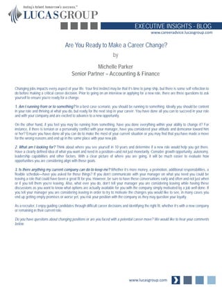 www.lucasgroup.com
EXECUTIVE INSIGHTS - BLOG
www.careeradvice.lucasgroup.com
Changing jobs impacts every aspect of your life. Your first instinct may be that it’s time to jump ship, but there is some self reflection to
do before making a critical career decision. Prior to going on an interview or applying for a new role, there are three questions to ask
yourself to ensure you’re ready for a change.
1. Am I running from or to something? In a best case scenario, you should be running to something. Ideally you should be content
in your role and thriving at what you do, but ready for the next step in your career. You have done all you can to succeed in your role
and with your company and are excited to advance to a new opportunity.
On the other hand, if you feel you may be running from something, have you done everything within your ability to change it? For
instance, if there is tension or a personality conflict with your manager, have you considered your attitude and demeanor toward him
or her? Ensure you have done all you can do to make the most of your current situation or you may find that you have made a move
for the wrong reasons and end up in the same place with your new job.
2. What am I looking for? Think about where you see yourself in 10 years and determine if a new role would help you get there.
Have a clearly defined idea of what you want and need in a position—and not just monetarily. Consider growth opportunity, autonomy,
leadership capabilities and other factors. With a clear picture of where you are going, it will be much easier to evaluate how
opportunities you are considering align with those goals.
3. Is there anything my current company can do to keep me? Whether it’s more money, a promotion, additional responsibilities, a
flexible schedule—have you asked for those things? If you don’t communicate with your manager on what you need you could be
leaving a role that could have been a great fit for you. However, be sure to have these conversations early and often and not just when
or if you tell them you’re leaving. Also, what ever you do, don’t tell your manager you are considering leaving while having these
discussions as you want to know what options are actually available for you with the company simply motivated by a job well done. If
you tell your manager you are considering leaving in order to try to motivate the changes you would like to see, in many cases you
end up getting empty promises or worse yet, you risk your position with the company as they may question your loyalty.
As a recruiter, I enjoy guiding candidates through difficult career decisions and identifying the right fit, whether it’s with a new company
or remaining in their current role.
Do you have questions about changing positions or are you faced with a potential career move? We would like to hear your comments
below.
Are You Ready to Make a Career Change?
by
Michelle Parker
Senior Partner – Accounting & Finance
 
