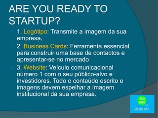  1. Logótipo: Transmite a imagem da sua
empresa.
 2. Business Cards: Ferramenta essencial
para construir uma base de contactos e
apresentar-se no mercado
 3. Website: Veículo comunicacional
número 1 com o seu público-alvo e
investidores. Todo o conteúdo escrito e
imagens devem espelhar a imagem
institucional da sua empresa.
ARE YOU READY TO
STARTUP?
 