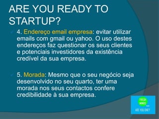  4. Endereço email empresa: evitar utilizar
emails com gmail ou yahoo. O uso destes
endereços faz questionar os seus clientes
e potenciais investidores da existência
credível da sua empresa.
 5. Morada: Mesmo que o seu negócio seja
desenvolvido no seu quarto, ter uma
morada nos seus contactos confere
credibilidade à sua empresa.
ARE YOU READY TO
STARTUP?
 
