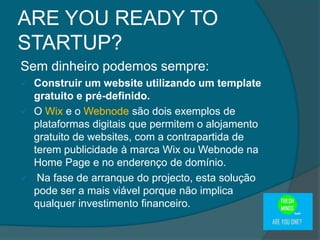 Sem dinheiro podemos sempre:
 Construir um website utilizando um template
gratuito e pré-definido.
 O Wix e o Webnode são dois exemplos de
plataformas digitais que permitem o alojamento
gratuito de websites, com a contrapartida de
terem publicidade à marca Wix ou Webnode na
Home Page e no enderenço de domínio.
 Na fase de arranque do projecto, esta solução
pode ser a mais viável porque não implica
qualquer investimento financeiro.
ARE YOU READY TO
STARTUP?
 
