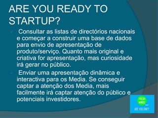  Consultar as listas de directórios nacionais
e começar a construir uma base de dados
para envio de apresentação de
produto/serviço. Quanto mais original e
criativa for apresentação, mas curiosidade
irá gerar no público.
 Enviar uma apresentação dinâmica e
interactiva para os Media. Se conseguir
captar a atenção dos Media, mais
facilmente irá captar atenção do público e
potenciais investidores.
ARE YOU READY TO
STARTUP?
 