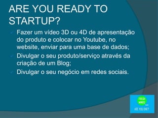  Fazer um vídeo 3D ou 4D de apresentação
do produto e colocar no Youtube, no
website, enviar para uma base de dados;
 Divulgar o seu produto/serviço através da
criação de um Blog;
 Divulgar o seu negócio em redes sociais.
ARE YOU READY TO
STARTUP?
 