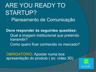  Planeamento de Comunicação
Deve responder às seguintes questões:
 Qual a imagem institucional que pretendo
transmitir?
 Como quero ficar conhecido no mercado?
OBRIGATÓRIO: Apostar numa boa
apresentação do produto ( ex: vídeo 3D)
ARE YOU READY TO
STARTUP?
 