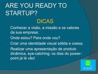 DICAS
 Conhecer a visão, a missão e os valores
da sua empresa;
 Onde estou? Para onde vou?
 Criar uma identidade visual sólida e coesa;
 Realizar uma apresentação de produto
dinâmica, eye-catching: os dias do power-
point já lá vão!
ARE YOU READY TO
STARTUP?
 