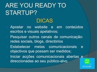 ARE YOU READY TO
STARTUP?
DICAS
 Apostar no website e em conteúdos
escritos e visuais apelativos;
 Pesquisar outros canais de comunicação:
redes sociais, blogs, directórios
 Estabelecer metas comunicacionais e
objectivos que possam ser medidos;
 Iniciar acções comunicacionais abertas e
direccionadas ao seu público-alvo.
 