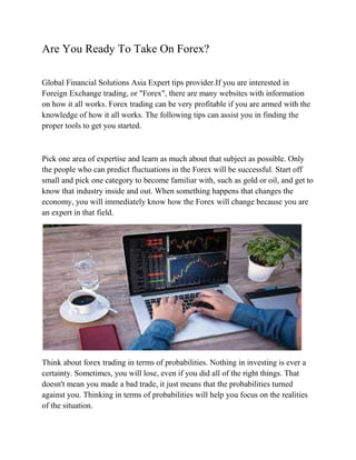 Are You Ready To Take On Forex?
Global Financial Solutions Asia Expert tips provider.If you are interested in
Foreign Exchange trading, or "Forex", there are many websites with information
on how it all works. Forex trading can be very profitable if you are armed with the
knowledge of how it all works. The following tips can assist you in finding the
proper tools to get you started.
Pick one area of expertise and learn as much about that subject as possible. Only
the people who can predict fluctuations in the Forex will be successful. Start off
small and pick one category to become familiar with, such as gold or oil, and get to
know that industry inside and out. When something happens that changes the
economy, you will immediately know how the Forex will change because you are
an expert in that field.
Think about forex trading in terms of probabilities. Nothing in investing is ever a
certainty. Sometimes, you will lose, even if you did all of the right things. That
doesn't mean you made a bad trade, it just means that the probabilities turned
against you. Thinking in terms of probabilities will help you focus on the realities
of the situation.
 