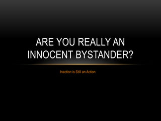 ARE YOU REALLY AN
INNOCENT BYSTANDER?
     Inaction is Still an Action
 