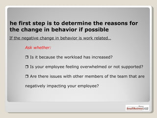 If the negative change in behavior is work related… Ask whether:   Is it because the workload has increased?     Is your employee feeling overwhelmed or not supported?   Are there issues with other members of the team that are  negatively impacting your employee? The first step is to determine the reasons for the change in behavior if possible 