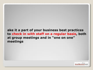 Make it a part of your business best practices to  check in with staff on a regular basis , both at group meetings and in “one on one” meetings 