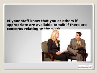 Let your staff know that you or others if appropriate are available to talk if there are concerns relating to the work 