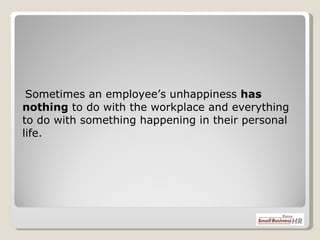    Sometimes an employee’s unhappiness  has nothing  to do with the workplace and everything to do with something happening in their personal life.  