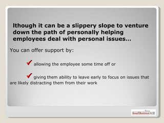 You can offer support by:      allowing the employee some time off or     giving   them ability to leave early to focus on issues that are likely distracting them from their work  Although it can be a slippery slope to venture down the path of personally helping employees deal with personal issues… 