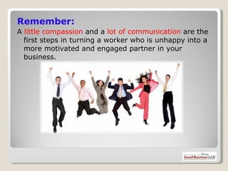Remember: A  little compassion  and a  lot of communication  are the first steps in turning a worker who is unhappy into a more motivated and engaged partner in your business. 